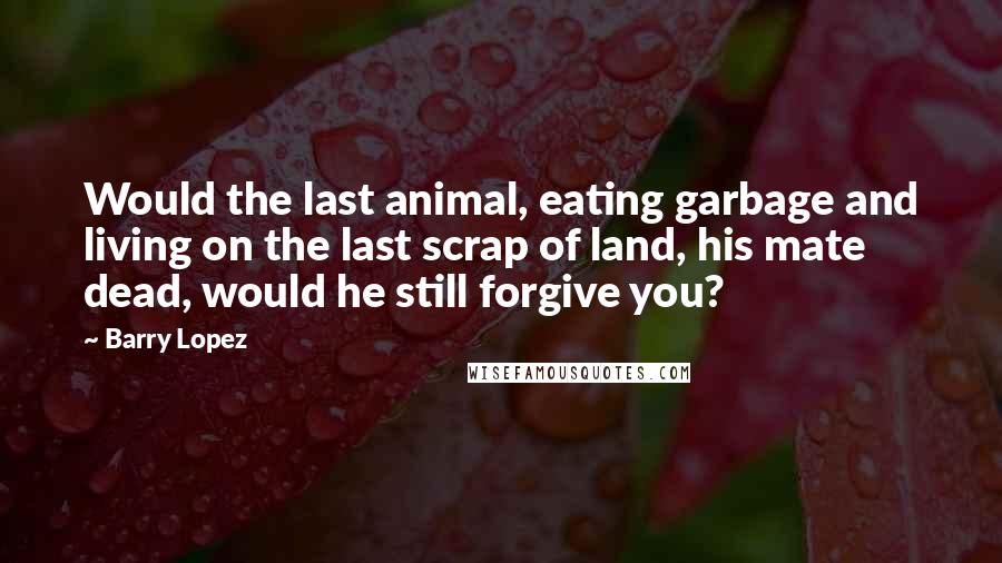 Barry Lopez Quotes: Would the last animal, eating garbage and living on the last scrap of land, his mate dead, would he still forgive you?