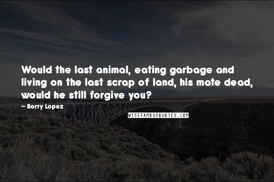 Barry Lopez Quotes: Would the last animal, eating garbage and living on the last scrap of land, his mate dead, would he still forgive you?