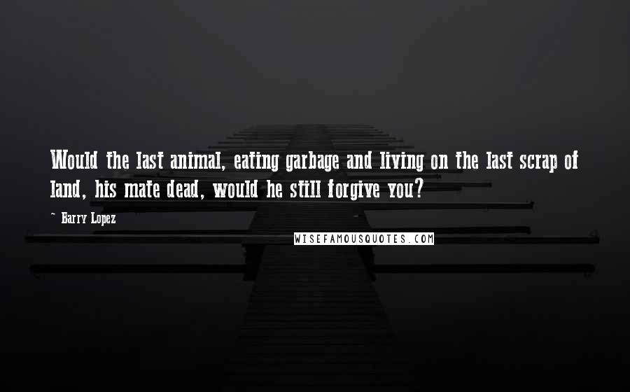 Barry Lopez Quotes: Would the last animal, eating garbage and living on the last scrap of land, his mate dead, would he still forgive you?