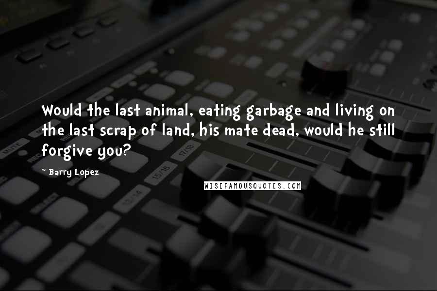Barry Lopez Quotes: Would the last animal, eating garbage and living on the last scrap of land, his mate dead, would he still forgive you?