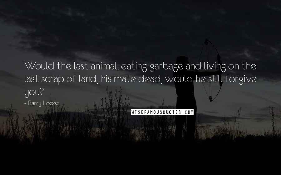 Barry Lopez Quotes: Would the last animal, eating garbage and living on the last scrap of land, his mate dead, would he still forgive you?