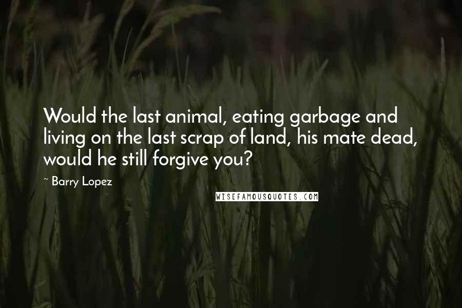 Barry Lopez Quotes: Would the last animal, eating garbage and living on the last scrap of land, his mate dead, would he still forgive you?