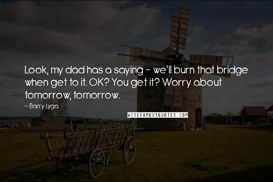 Barry Lyga Quotes: Look, my dad has a saying - we'll burn that bridge when get to it. OK? You get it? Worry about tomorrow, tomorrow.