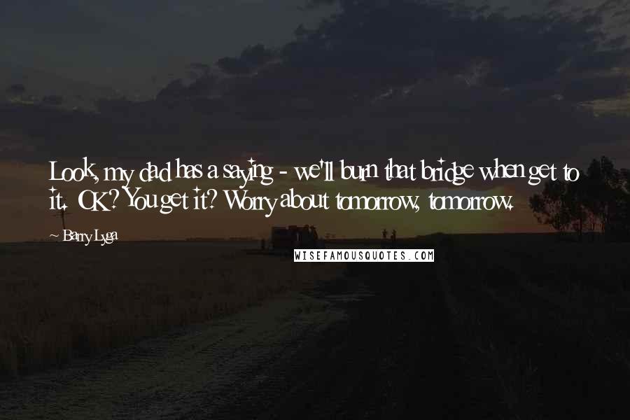 Barry Lyga Quotes: Look, my dad has a saying - we'll burn that bridge when get to it. OK? You get it? Worry about tomorrow, tomorrow.