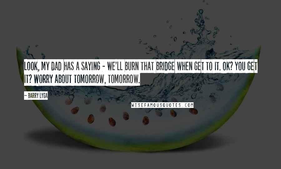 Barry Lyga Quotes: Look, my dad has a saying - we'll burn that bridge when get to it. OK? You get it? Worry about tomorrow, tomorrow.