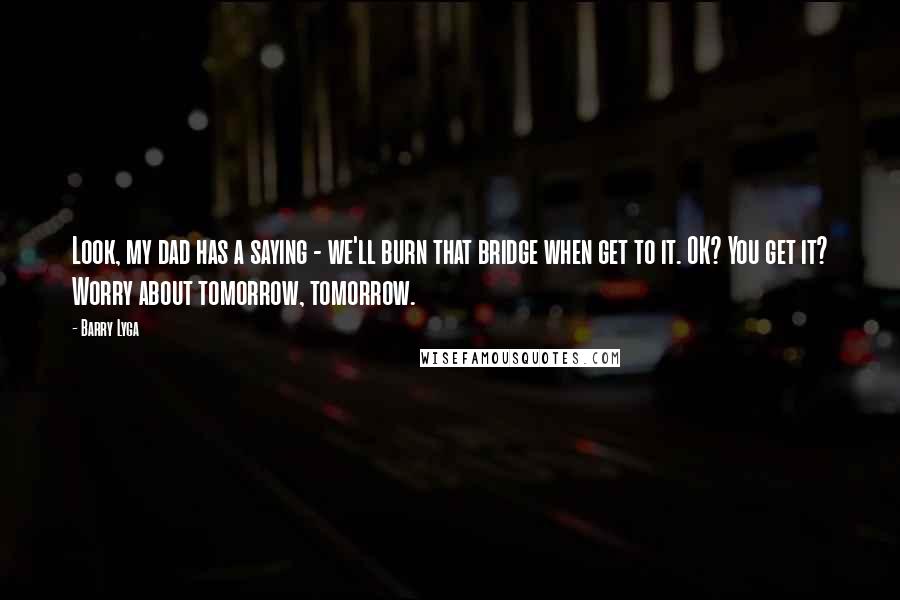 Barry Lyga Quotes: Look, my dad has a saying - we'll burn that bridge when get to it. OK? You get it? Worry about tomorrow, tomorrow.