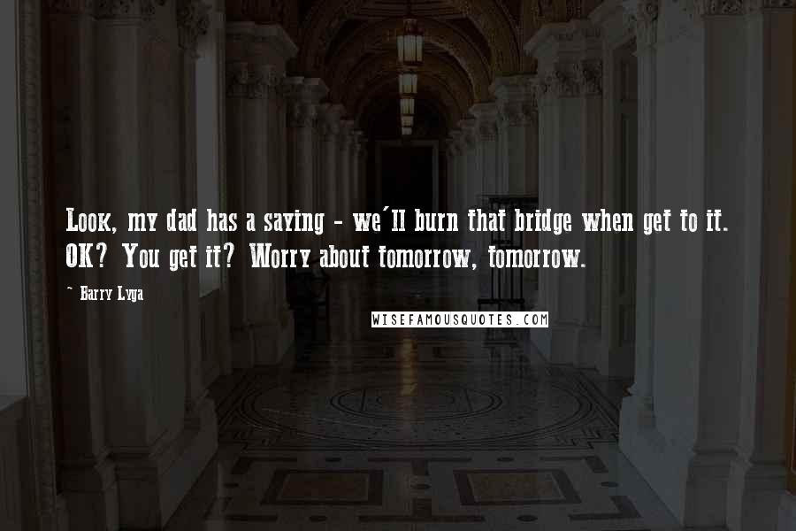 Barry Lyga Quotes: Look, my dad has a saying - we'll burn that bridge when get to it. OK? You get it? Worry about tomorrow, tomorrow.