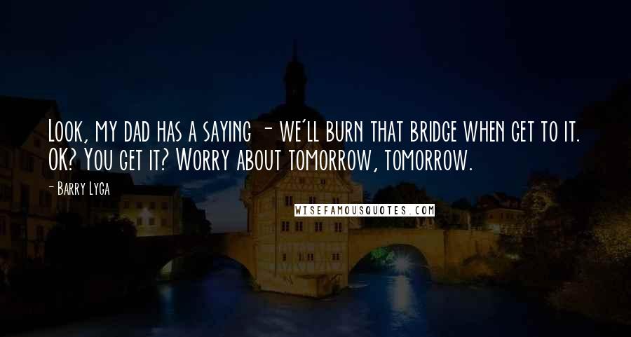 Barry Lyga Quotes: Look, my dad has a saying - we'll burn that bridge when get to it. OK? You get it? Worry about tomorrow, tomorrow.