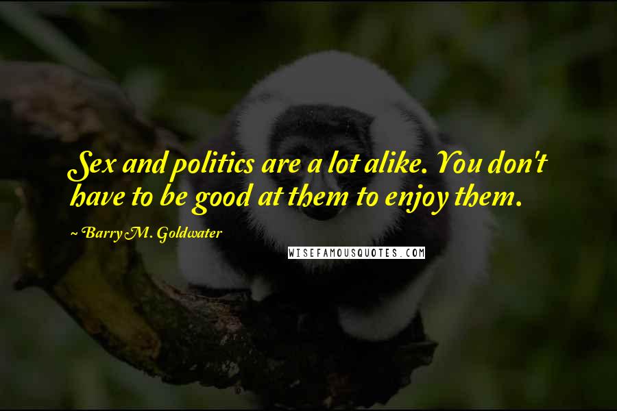 Barry M. Goldwater Quotes: Sex and politics are a lot alike. You don't have to be good at them to enjoy them.