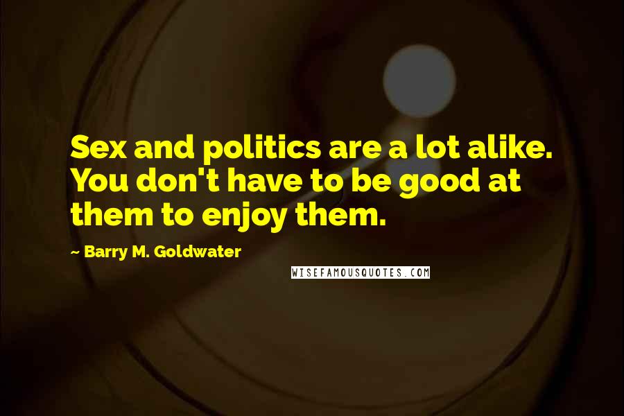 Barry M. Goldwater Quotes: Sex and politics are a lot alike. You don't have to be good at them to enjoy them.