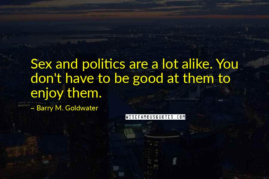 Barry M. Goldwater Quotes: Sex and politics are a lot alike. You don't have to be good at them to enjoy them.