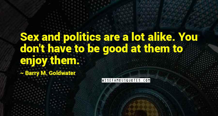 Barry M. Goldwater Quotes: Sex and politics are a lot alike. You don't have to be good at them to enjoy them.