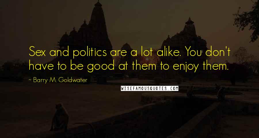 Barry M. Goldwater Quotes: Sex and politics are a lot alike. You don't have to be good at them to enjoy them.