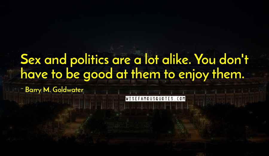 Barry M. Goldwater Quotes: Sex and politics are a lot alike. You don't have to be good at them to enjoy them.