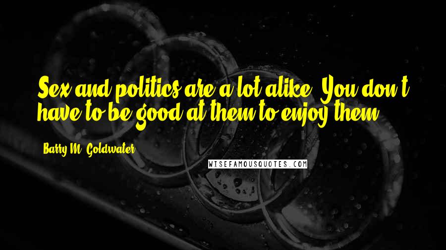 Barry M. Goldwater Quotes: Sex and politics are a lot alike. You don't have to be good at them to enjoy them.