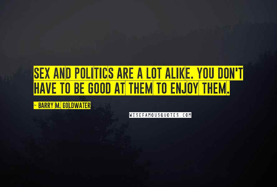 Barry M. Goldwater Quotes: Sex and politics are a lot alike. You don't have to be good at them to enjoy them.