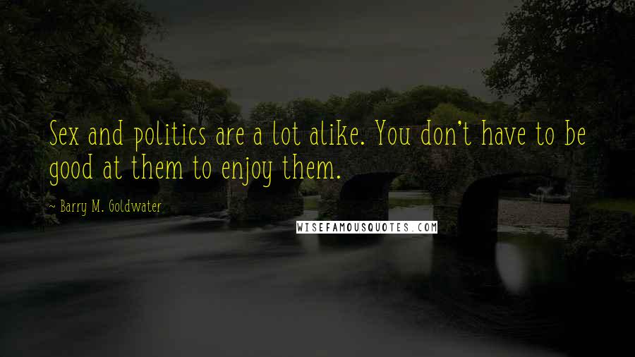 Barry M. Goldwater Quotes: Sex and politics are a lot alike. You don't have to be good at them to enjoy them.