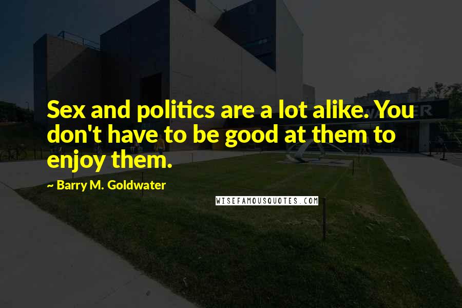 Barry M. Goldwater Quotes: Sex and politics are a lot alike. You don't have to be good at them to enjoy them.