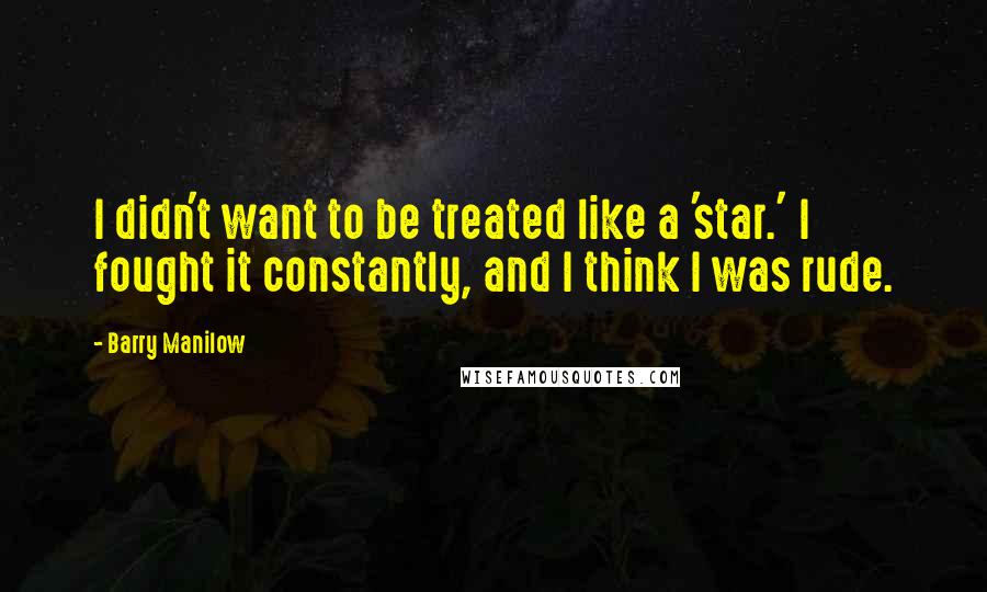 Barry Manilow Quotes: I didn't want to be treated like a 'star.' I fought it constantly, and I think I was rude.