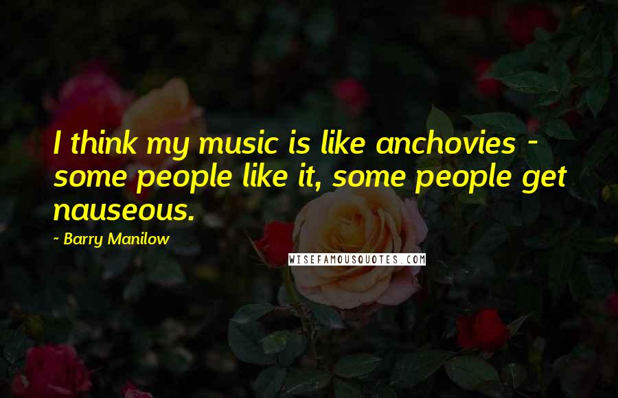 Barry Manilow Quotes: I think my music is like anchovies - some people like it, some people get nauseous.