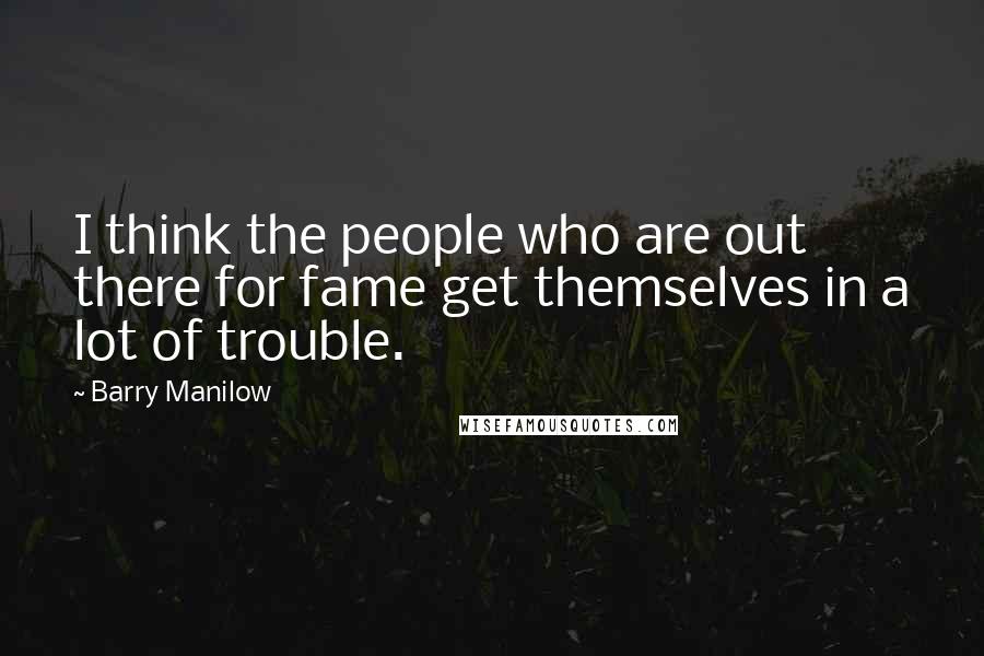 Barry Manilow Quotes: I think the people who are out there for fame get themselves in a lot of trouble.