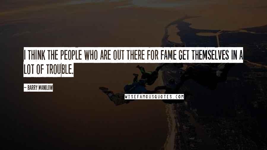 Barry Manilow Quotes: I think the people who are out there for fame get themselves in a lot of trouble.