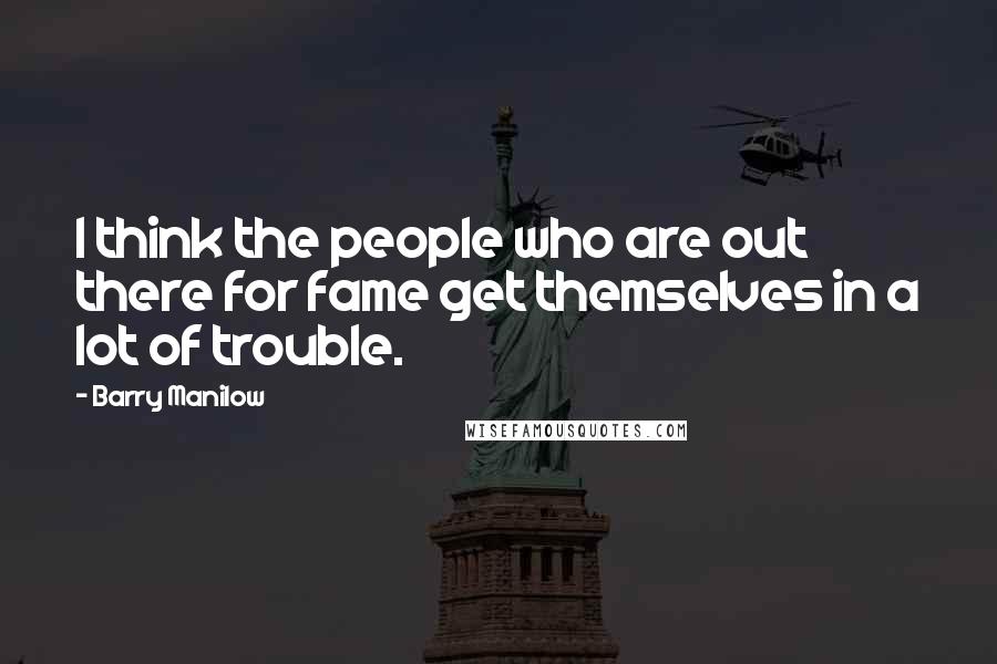 Barry Manilow Quotes: I think the people who are out there for fame get themselves in a lot of trouble.