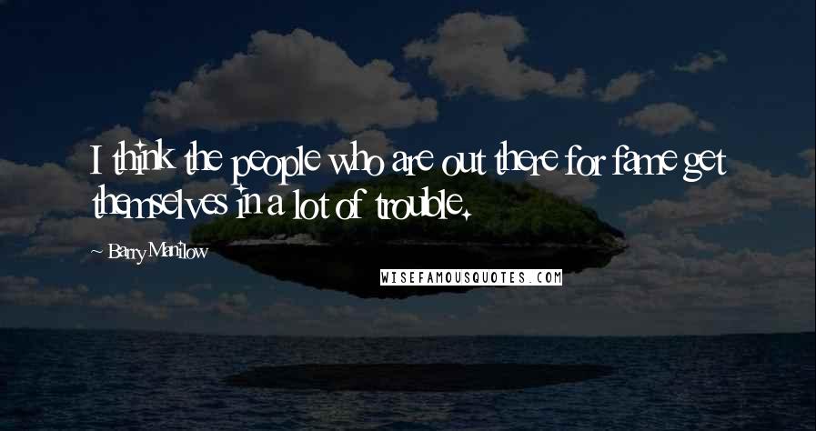 Barry Manilow Quotes: I think the people who are out there for fame get themselves in a lot of trouble.