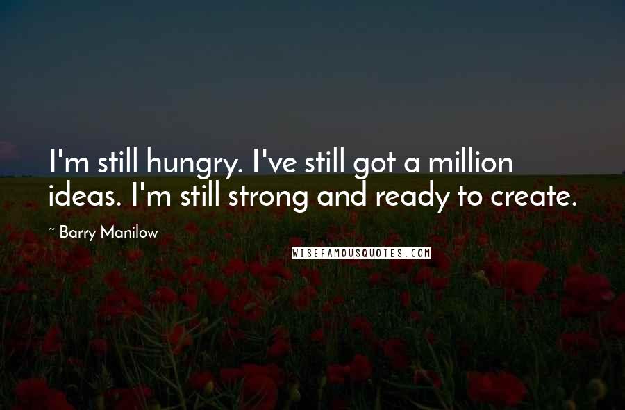 Barry Manilow Quotes: I'm still hungry. I've still got a million ideas. I'm still strong and ready to create.