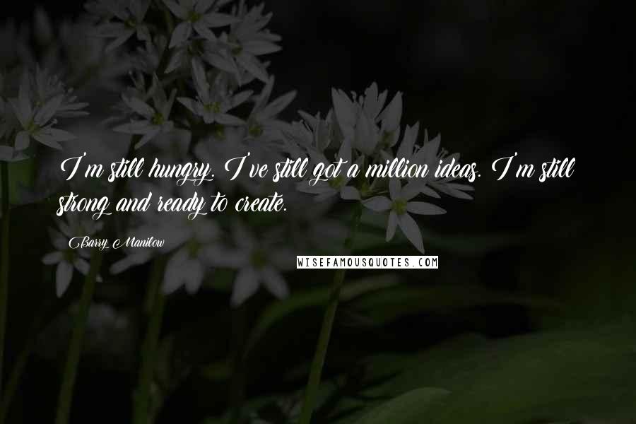 Barry Manilow Quotes: I'm still hungry. I've still got a million ideas. I'm still strong and ready to create.