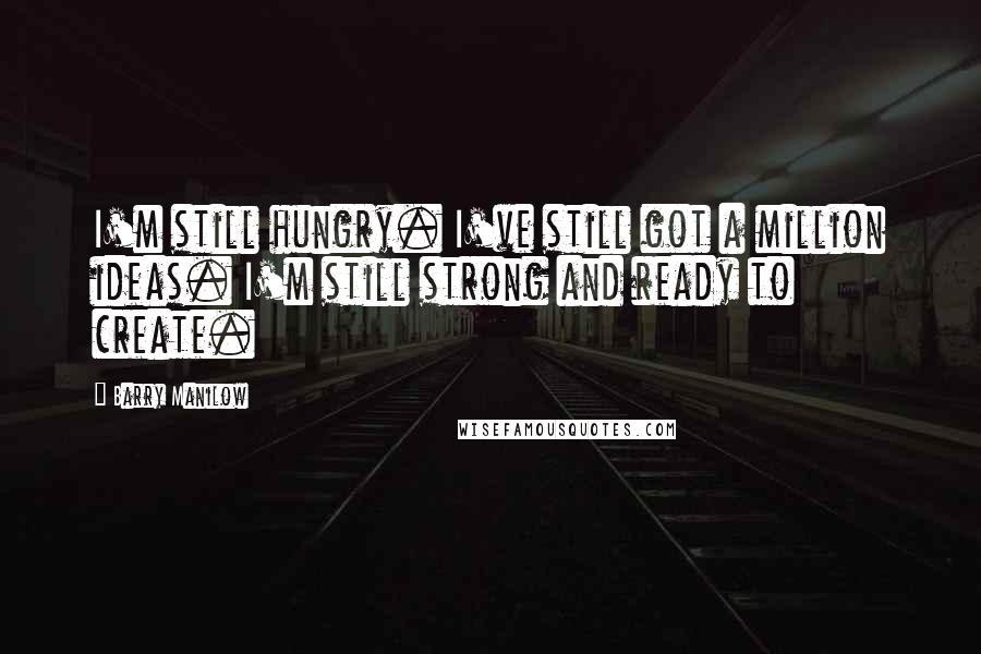 Barry Manilow Quotes: I'm still hungry. I've still got a million ideas. I'm still strong and ready to create.