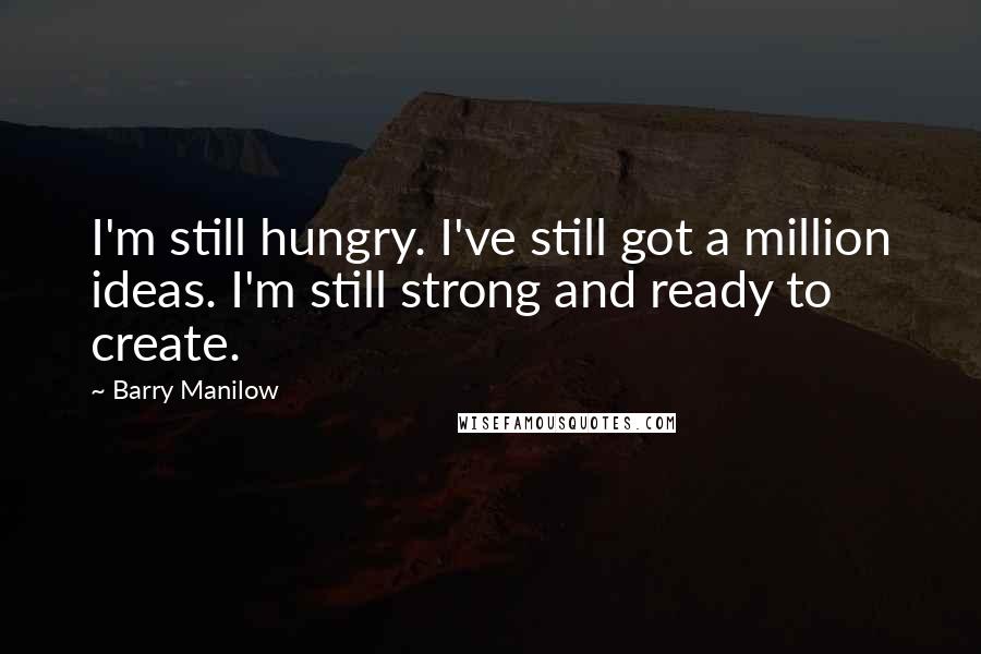 Barry Manilow Quotes: I'm still hungry. I've still got a million ideas. I'm still strong and ready to create.