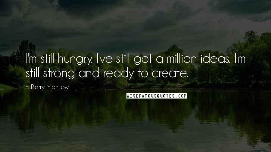 Barry Manilow Quotes: I'm still hungry. I've still got a million ideas. I'm still strong and ready to create.