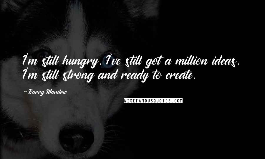 Barry Manilow Quotes: I'm still hungry. I've still got a million ideas. I'm still strong and ready to create.
