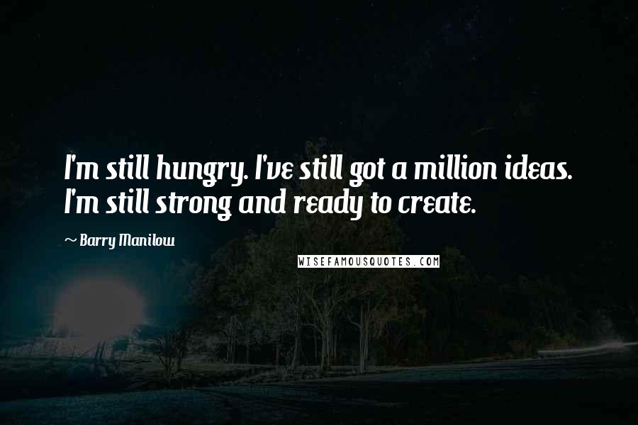 Barry Manilow Quotes: I'm still hungry. I've still got a million ideas. I'm still strong and ready to create.
