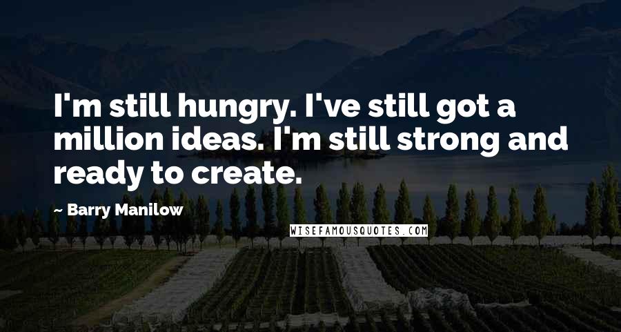 Barry Manilow Quotes: I'm still hungry. I've still got a million ideas. I'm still strong and ready to create.