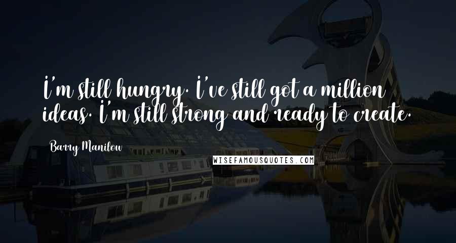 Barry Manilow Quotes: I'm still hungry. I've still got a million ideas. I'm still strong and ready to create.