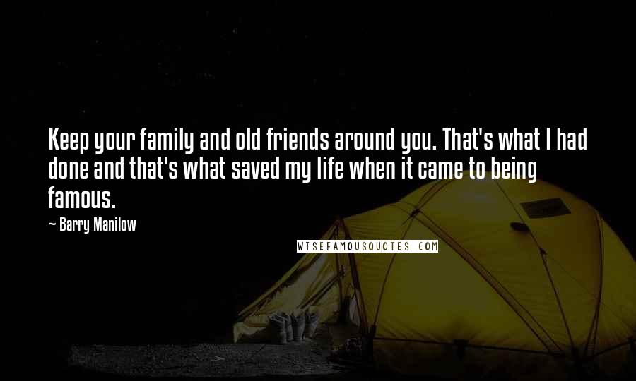 Barry Manilow Quotes: Keep your family and old friends around you. That's what I had done and that's what saved my life when it came to being famous.