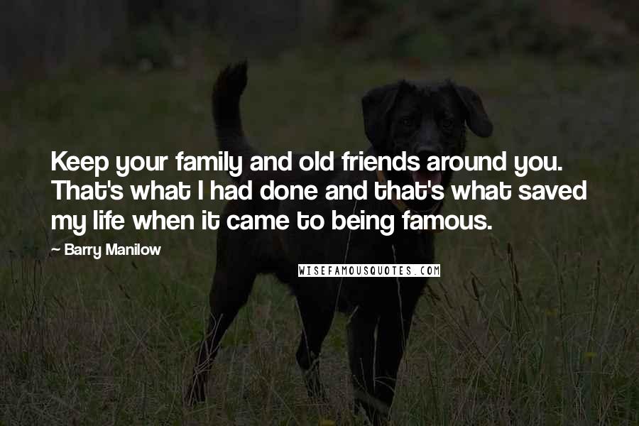 Barry Manilow Quotes: Keep your family and old friends around you. That's what I had done and that's what saved my life when it came to being famous.