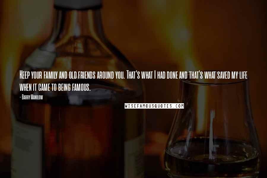 Barry Manilow Quotes: Keep your family and old friends around you. That's what I had done and that's what saved my life when it came to being famous.