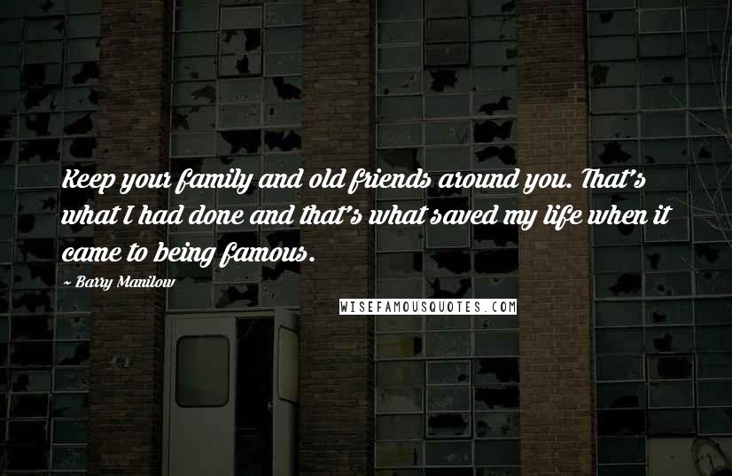 Barry Manilow Quotes: Keep your family and old friends around you. That's what I had done and that's what saved my life when it came to being famous.