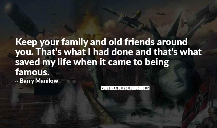 Barry Manilow Quotes: Keep your family and old friends around you. That's what I had done and that's what saved my life when it came to being famous.