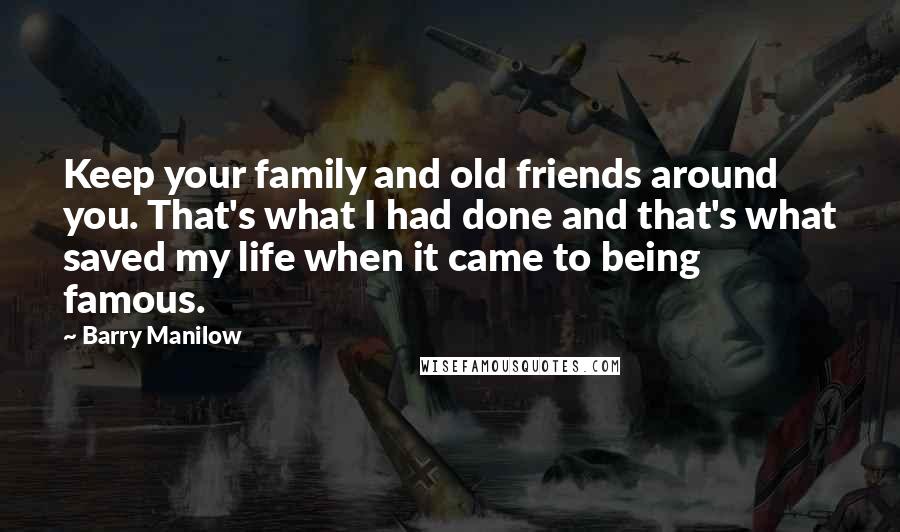 Barry Manilow Quotes: Keep your family and old friends around you. That's what I had done and that's what saved my life when it came to being famous.