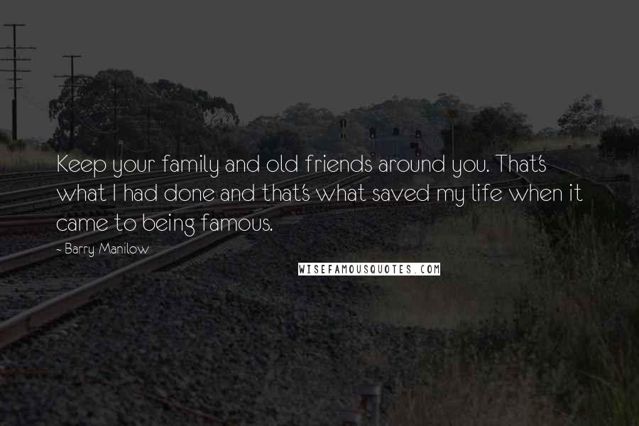 Barry Manilow Quotes: Keep your family and old friends around you. That's what I had done and that's what saved my life when it came to being famous.