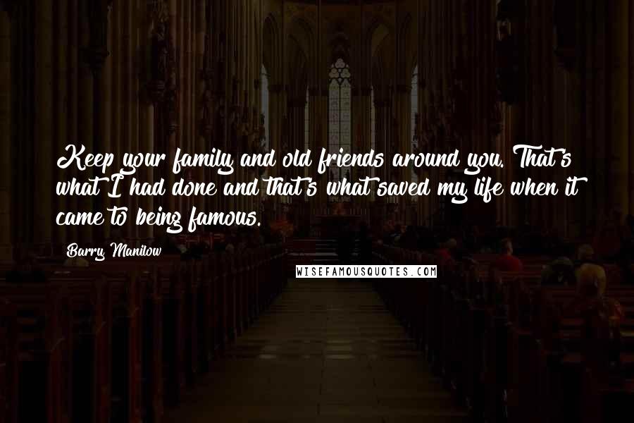 Barry Manilow Quotes: Keep your family and old friends around you. That's what I had done and that's what saved my life when it came to being famous.