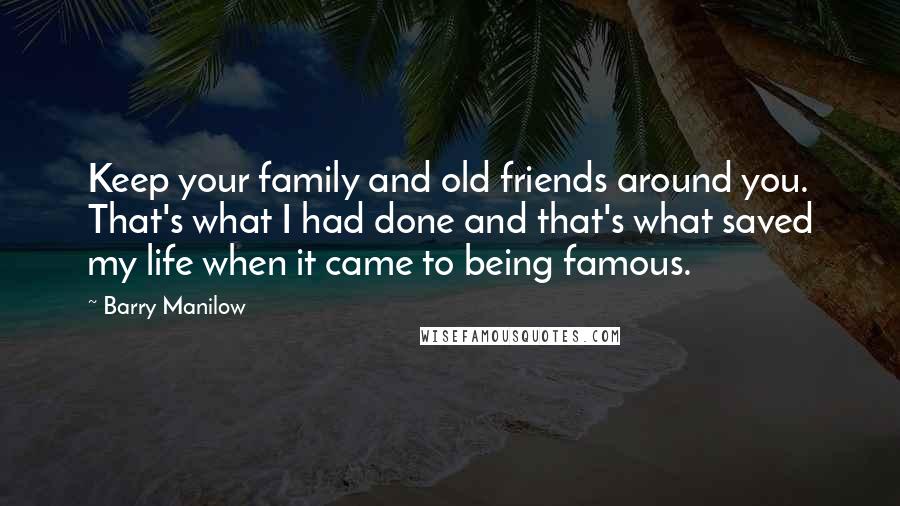 Barry Manilow Quotes: Keep your family and old friends around you. That's what I had done and that's what saved my life when it came to being famous.