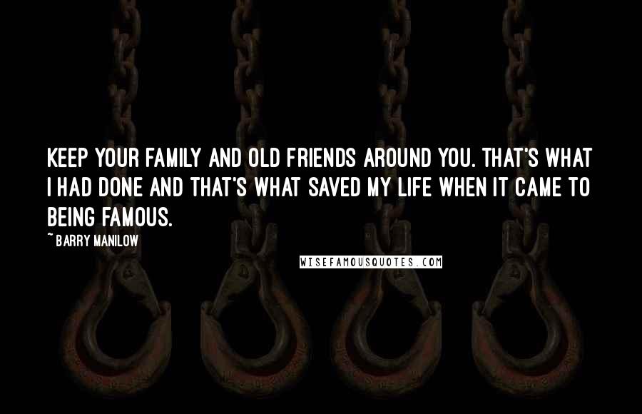 Barry Manilow Quotes: Keep your family and old friends around you. That's what I had done and that's what saved my life when it came to being famous.