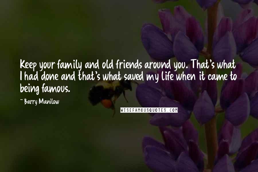 Barry Manilow Quotes: Keep your family and old friends around you. That's what I had done and that's what saved my life when it came to being famous.