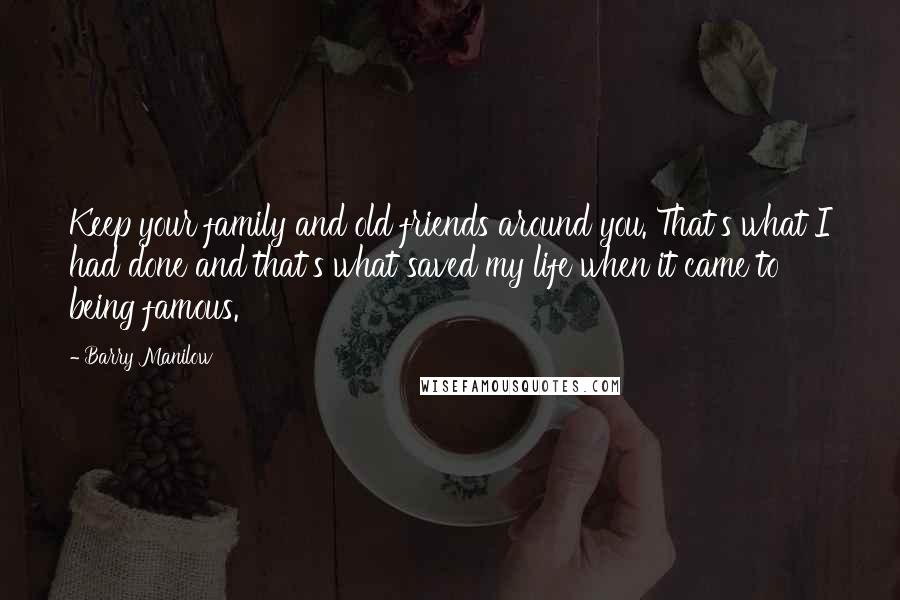 Barry Manilow Quotes: Keep your family and old friends around you. That's what I had done and that's what saved my life when it came to being famous.