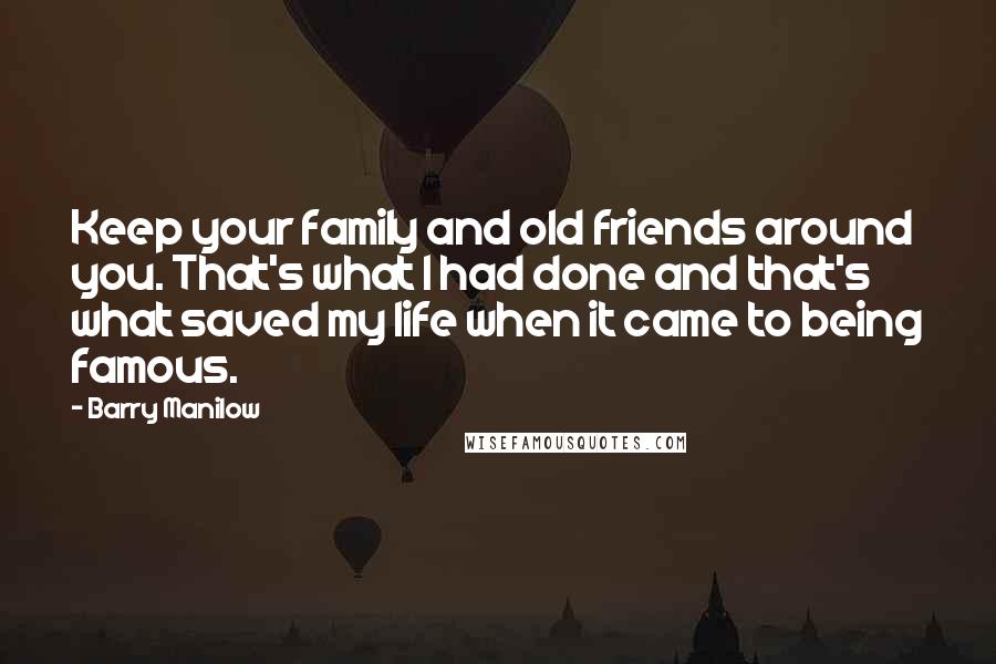 Barry Manilow Quotes: Keep your family and old friends around you. That's what I had done and that's what saved my life when it came to being famous.